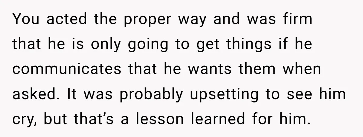 You acted the proper way and was firm that he is only going to get things if he communicates that he wants them when asked. It was probably upsetting to...