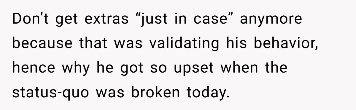 Don’t get extras “just in case” anymore because that was validating his behavior, hence why he got so upset when the status-quo was broken today.
