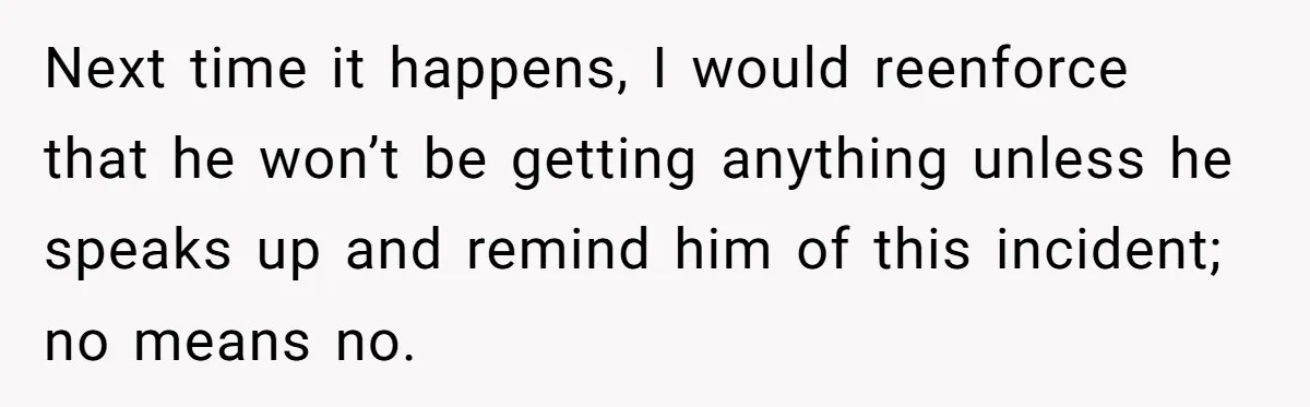 Next time it happens, I would reenforce that he won’t be getting anything unless he speaks up and remind him of this incident; no means no.