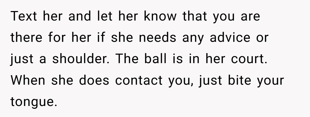 Text her and let her know that you are there for her if she needs any advice or just a shoulder. The ball is in her court. When she does...
