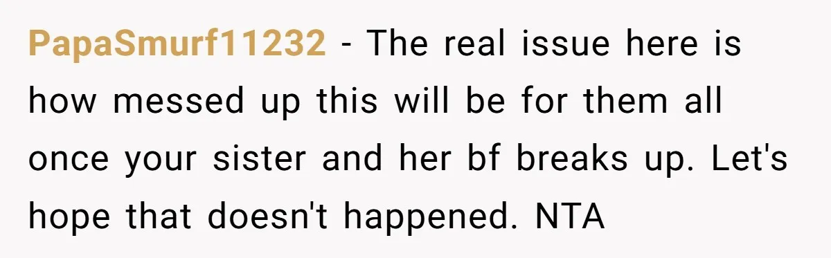PapaSmurf11232 - The real issue here is how messed up this will be for them all once your sister and her bf breaks up. Let's hope that doesn't happened. NTA