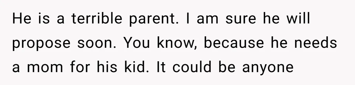 He is a terrible parent. I am sure he will propose soon. You know, because he needs a mom for his kid. It could be anyone