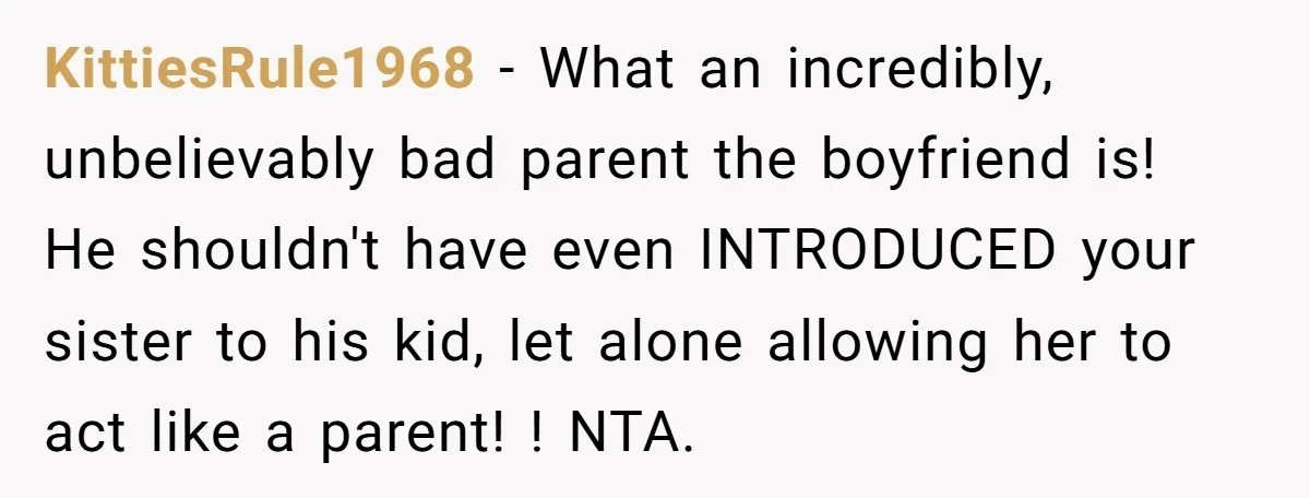 KittiesRule1968 - What an incredibly, unbelievably bad parent the boyfriend is! He shouldn't have even INTRODUCED your sister to his kid, let alone allowing her to act like a parent!...
