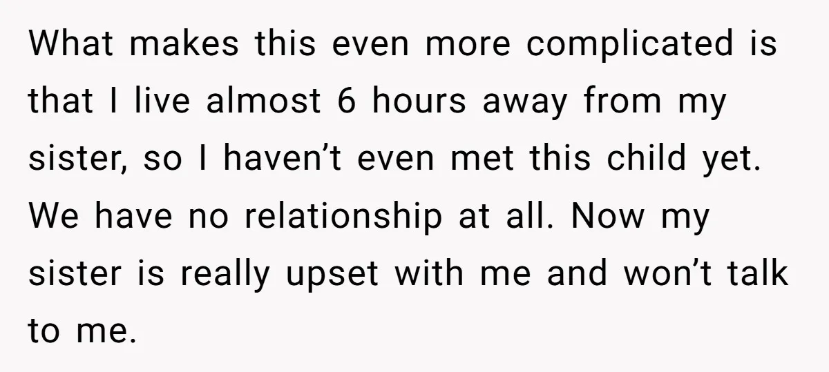 What makes this even more complicated is that I live almost 6 hours away from my sister, so I haven’t even met this child yet. We have no relationship at...