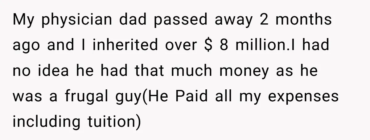 My physician dad passed away 2 months ago and I inherited over $ 8 million.I had no idea he had that much money as he was a frugal guy(He Paid...