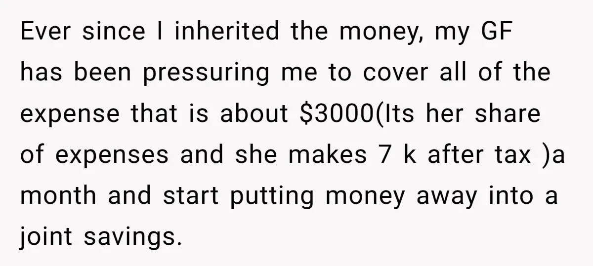 Ever since I inherited the money, my GF has been pressuring me to cover all of the expense that is about $3000(Its her share of expenses and she makes 7...