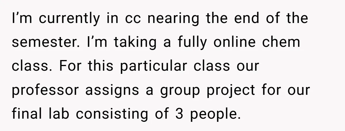 I’m currently in cc nearing the end of the semester. I’m taking a fully online chem class. For this particular class our professor assigns a group project for our final...