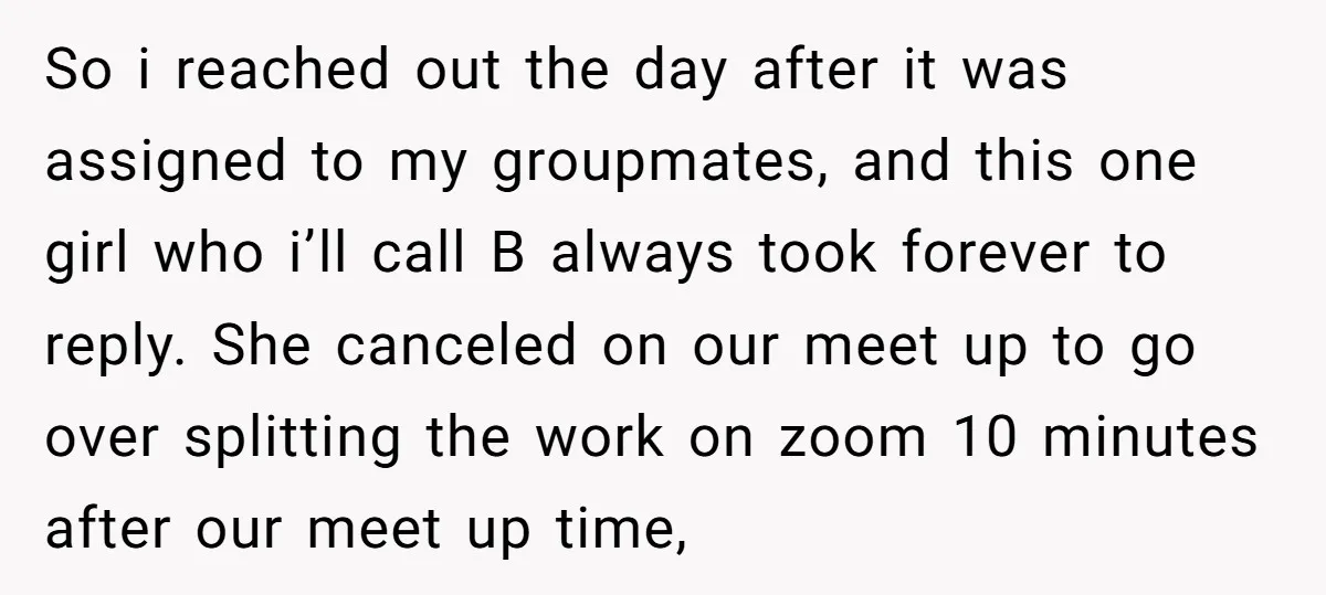 So i reached out the day after it was assigned to my groupmates, and this one girl who i’ll call B always took forever to reply. She canceled on our...