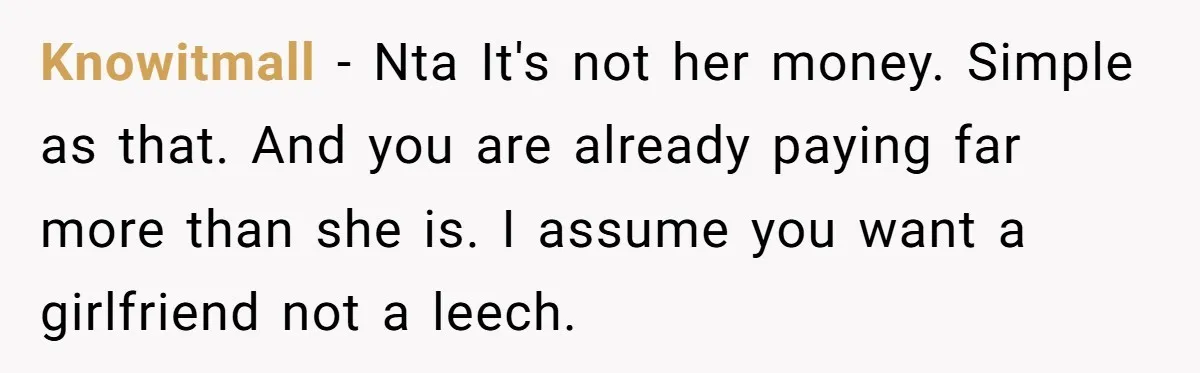 Knowitmall − Nta It's not her money. Simple as that. And you are already paying far more than she is. I assume you want a girlfriend not a leech.