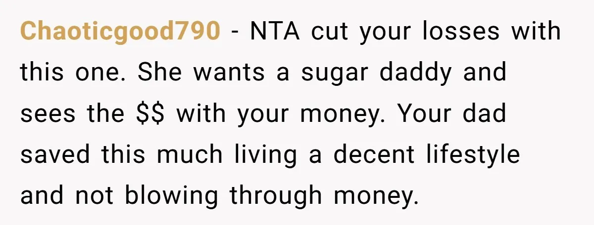 Chaoticgood790 − NTA cut your losses with this one. She wants a sugar daddy and sees the $$ with your money. Your dad saved this much living a decent lifestyle...