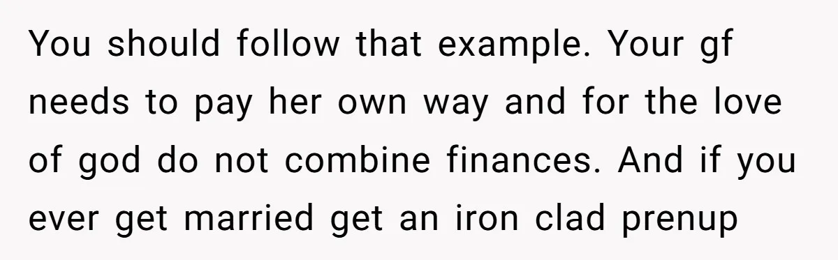 You should follow that example. Your gf needs to pay her own way and for the love of god do not combine finances. And if you ever get married get...