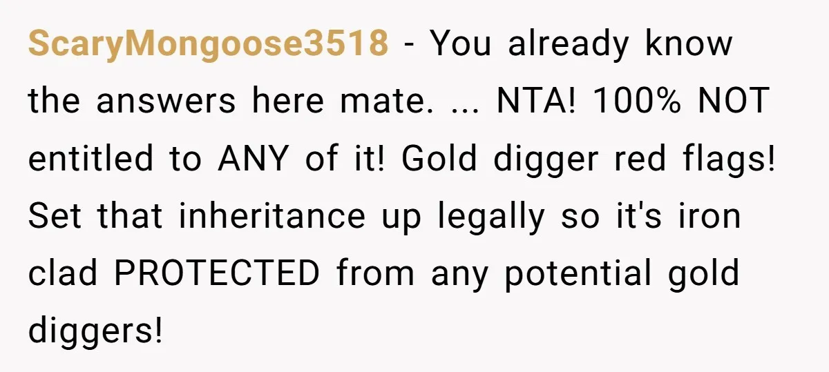 ScaryMongoose3518 − You already know the answers here mate. ... NTA! 100% NOT entitled to ANY of it! Gold digger red flags! Set that inheritance up legally so it's iron...