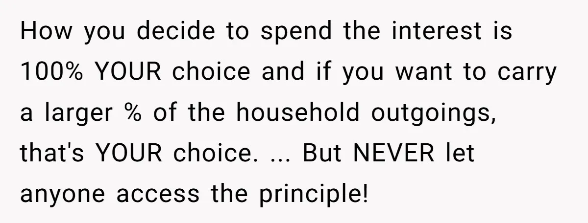 How you decide to spend the interest is 100% YOUR choice and if you want to carry a larger % of the household outgoings, that's YOUR choice. ... But NEVER...