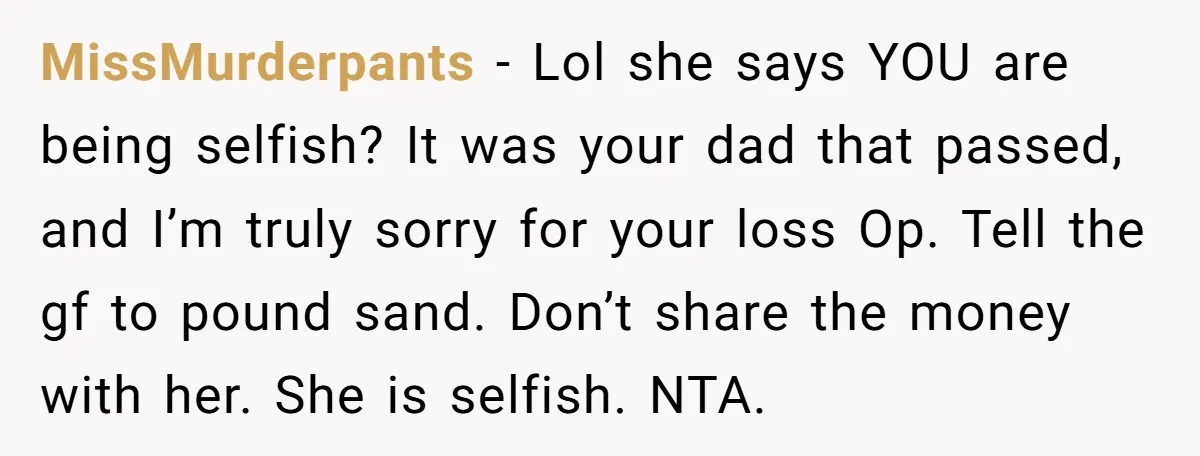 MissMurderpants − Lol she says YOU are being selfish? It was your dad that passed, and I’m truly sorry for your loss Op. Tell the gf to pound sand. Don’t...