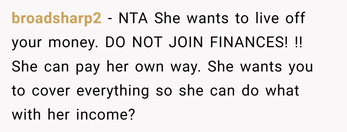 broadsharp2 − NTA She wants to live off your money. DO NOT JOIN FINANCES! !! She can pay her own way. She wants you to cover everything so she can...