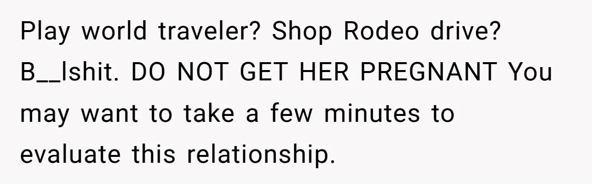 Play world traveler? Shop Rodeo drive? B__lshit. DO NOT GET HER PREGNANT You may want to take a few minutes to evaluate this relationship.