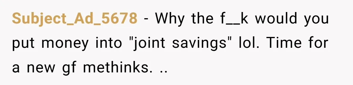 Subject_Ad_5678 − Why the f__k would you put money into "joint savings" lol. Time for a new gf methinks. ..