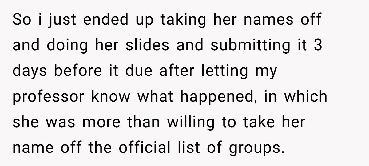 So i just ended up taking her names off and doing her slides and submitting it 3 days before it due after letting my professor know what happened, in which...