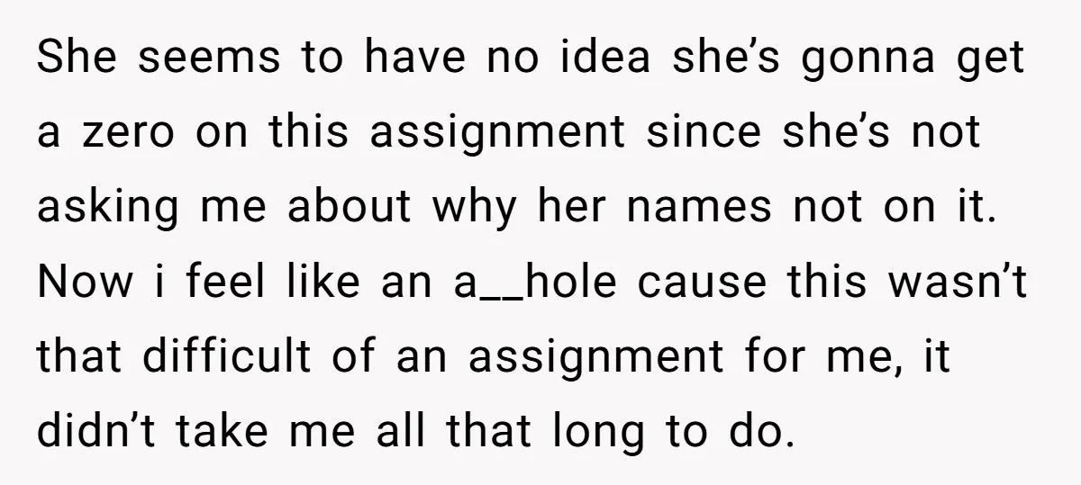 She seems to have no idea she’s gonna get a zero on this assignment since she’s not asking me about why her names not on it. Now i feel like...