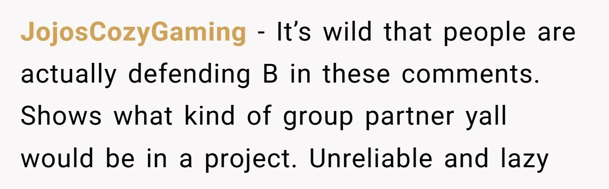 JojosCozyGaming − It’s wild that people are actually defending B in these comments. Shows what kind of group partner yall would be in a project. Unreliable and lazy