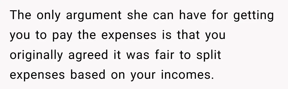 The only argument she can have for getting you to pay the expenses is that you originally agreed it was fair to split expenses based on your incomes.