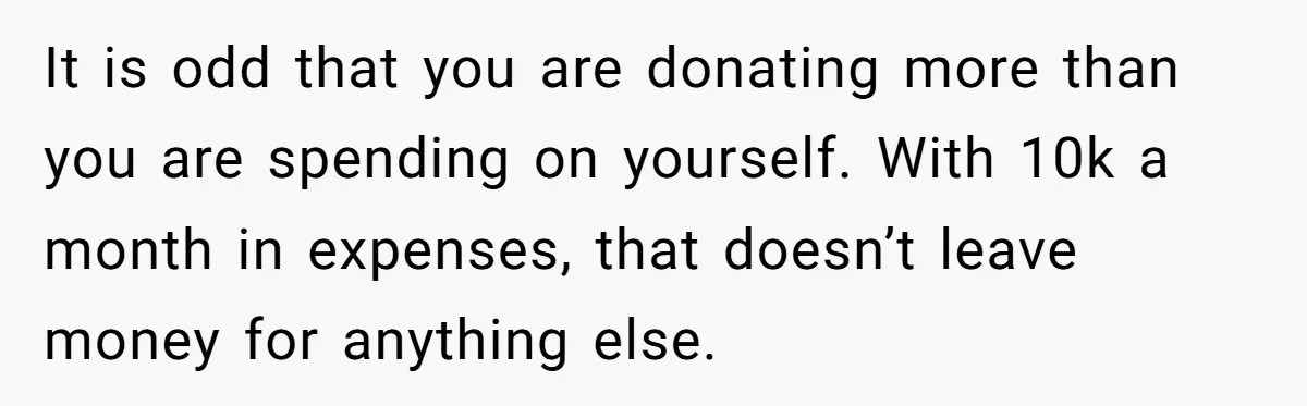 It is odd that you are donating more than you are spending on yourself. With 10k a month in expenses, that doesn’t leave money for anything else.