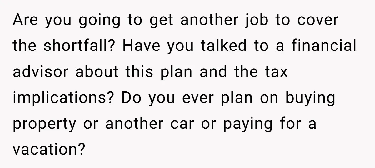Are you going to get another job to cover the shortfall? Have you talked to a financial advisor about this plan and the tax implications? Do you ever plan on...