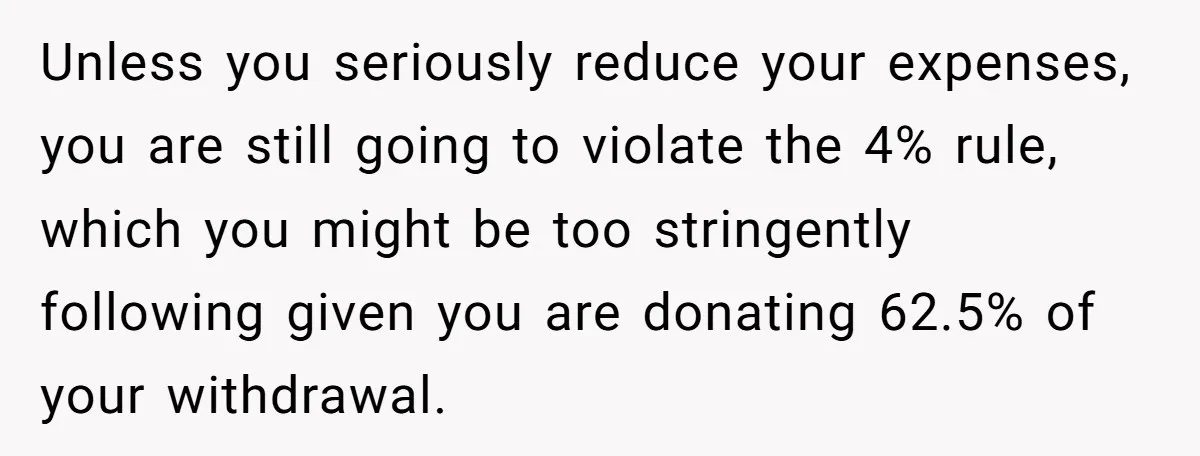 Unless you seriously reduce your expenses, you are still going to violate the 4% rule, which you might be too stringently following given you are donating 62.5% of your withdrawal.
