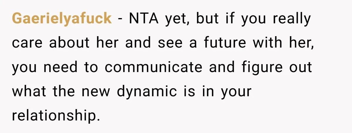 Gaerielyafuck − NTA yet, but if you really care about her and see a future with her, you need to communicate and figure out what the new dynamic is in...