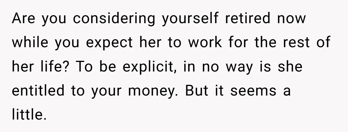Are you considering yourself retired now while you expect her to work for the rest of her life? To be explicit, in no way is she entitled to your money....