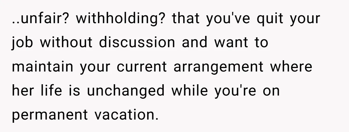 ..unfair? withholding? that you've quit your job without discussion and want to maintain your current arrangement where her life is unchanged while you're on permanent vacation.