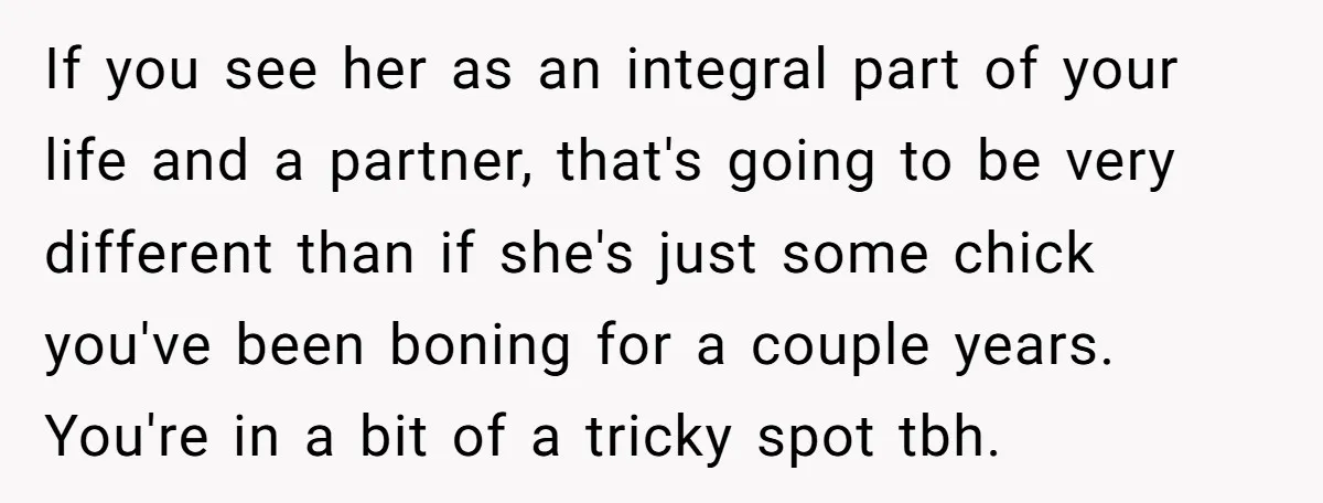 If you see her as an integral part of your life and a partner, that's going to be very different than if she's just some chick you've been boning for...