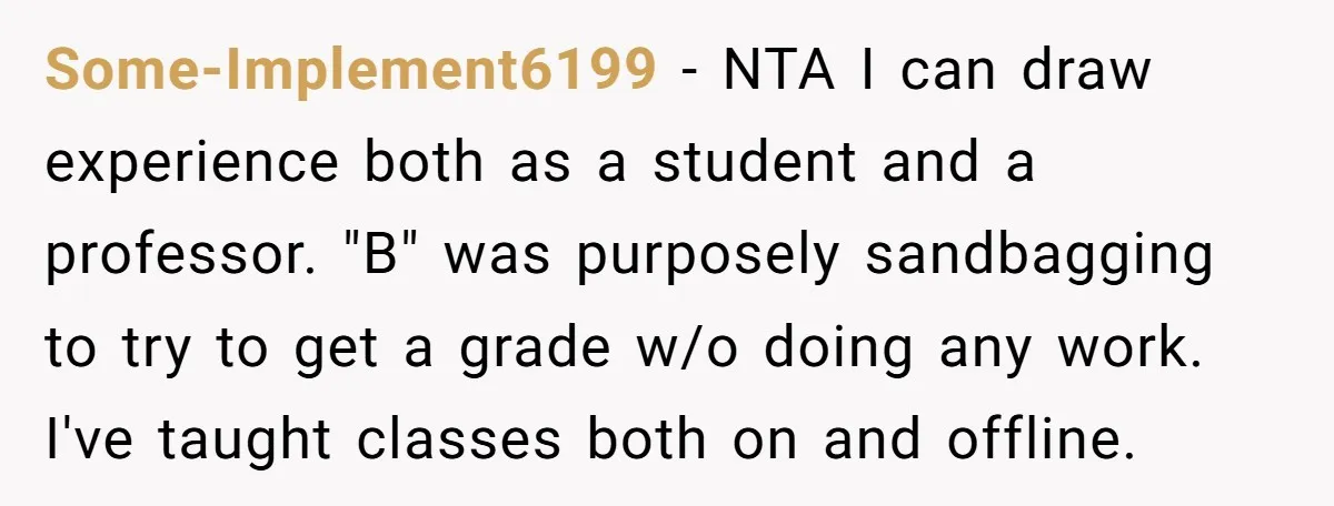 Some-Implement6199 − NTA I can draw experience both as a student and a professor. "B" was purposely sandbagging to try to get a grade w/o doing any work. I've taught...