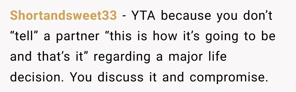 Shortandsweet33 - YTA because you don’t “tell” a partner “this is how it’s going to be and that’s it” regarding a major life decision. You discuss it and compromise.
