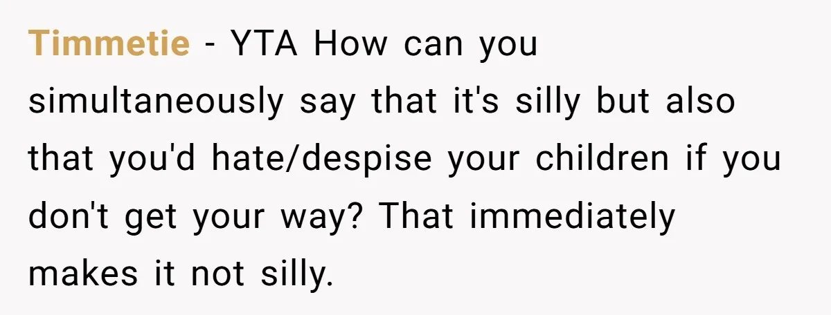 Timmetie - YTA How can you simultaneously say that it's silly but also that you'd hate/despise your children if you don't get your way? That immediately makes it not silly.