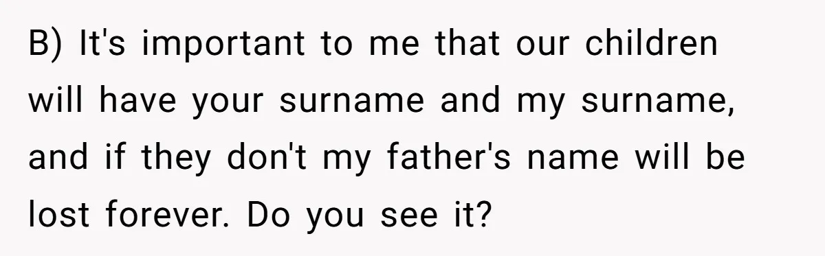 B) It's important to me that our children will have your surname and my surname, and if they don't my father's name will be lost forever. Do you see it?