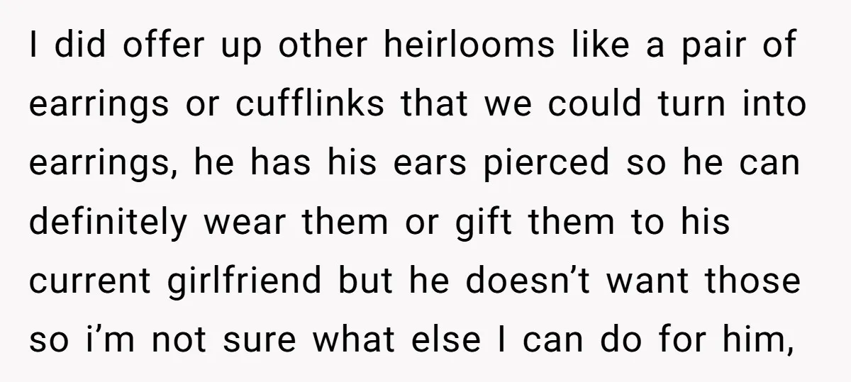 I did offer up other heirlooms like a pair of earrings or cufflinks that we could turn into earrings, he has his ears pierced so he can definitely wear them...