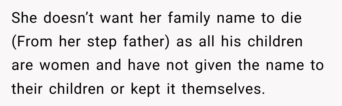 She doesn’t want her family name to die (From her step father) as all his children are women and have not given the name to their children or kept it...