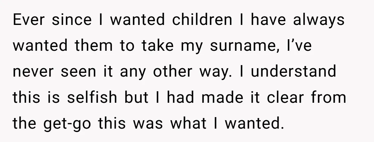 Ever since I wanted children I have always wanted them to take my surname, I’ve never seen it any other way. I understand this is selfish but I had made...