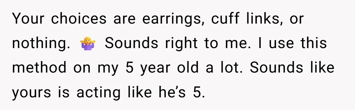 Your choices are earrings, cuff links, or nothing. 🤷♀️ Sounds right to me. I use this method on my 5 year old a lot. Sounds like yours is acting like...