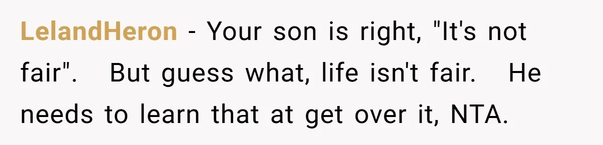 LelandHeron − Your son is right, "It's not fair". But guess what, life isn't fair. He needs to learn that at get over it, NTA.