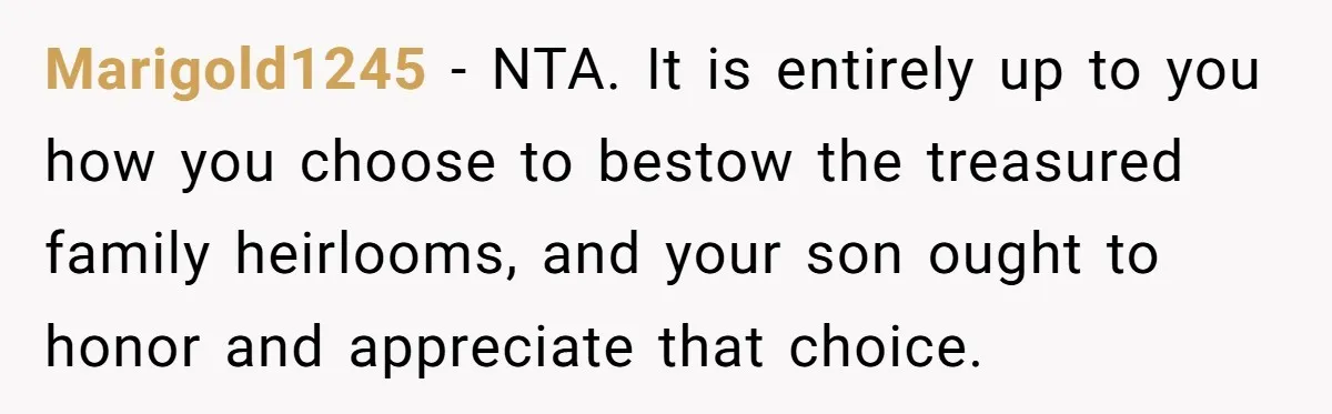 Marigold1245 − NTA. It is entirely up to you how you choose to bestow the treasured family heirlooms, and your son ought to honor and appreciate that choice.
