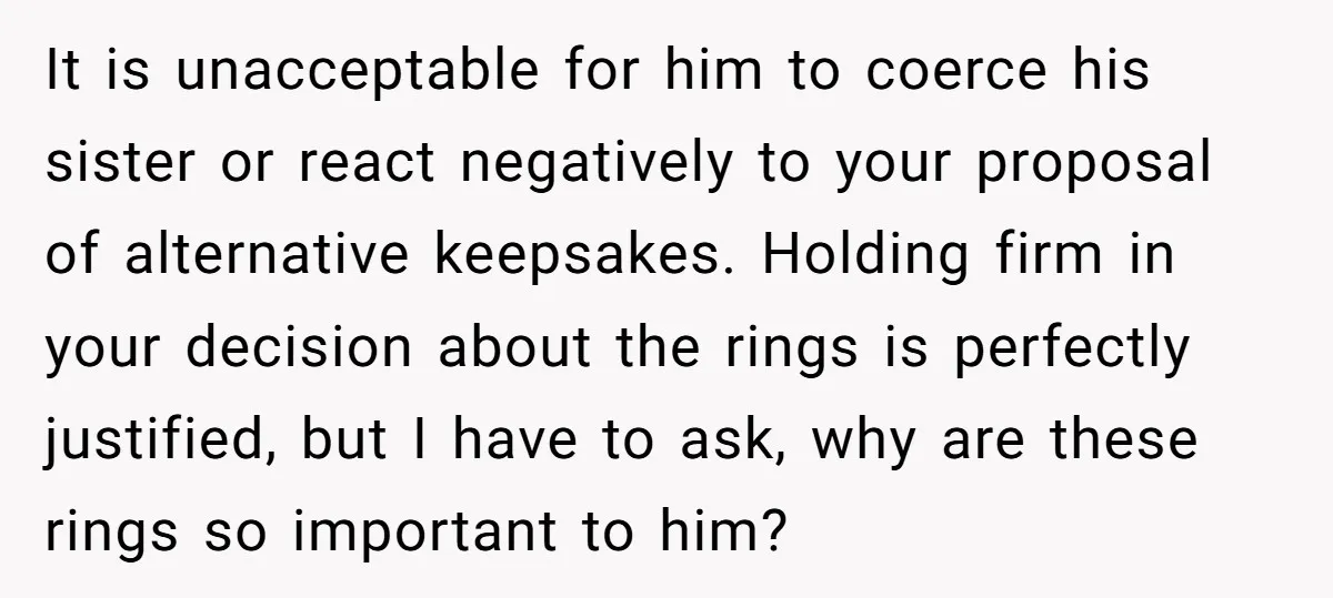 It is unacceptable for him to coerce his sister or react negatively to your proposal of alternative keepsakes. Holding firm in your decision about the rings is perfectly justified, but...