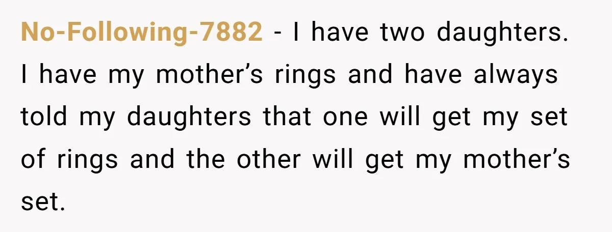 No-Following-7882 − I have two daughters. I have my mother’s rings and have always told my daughters that one will get my set of rings and the other will get...