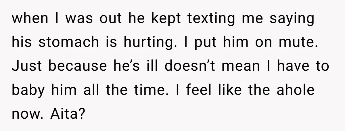 when I was out he kept texting me saying his stomach is hurting. I put him on mute. Just because he’s ill doesn’t mean I have to baby him all...