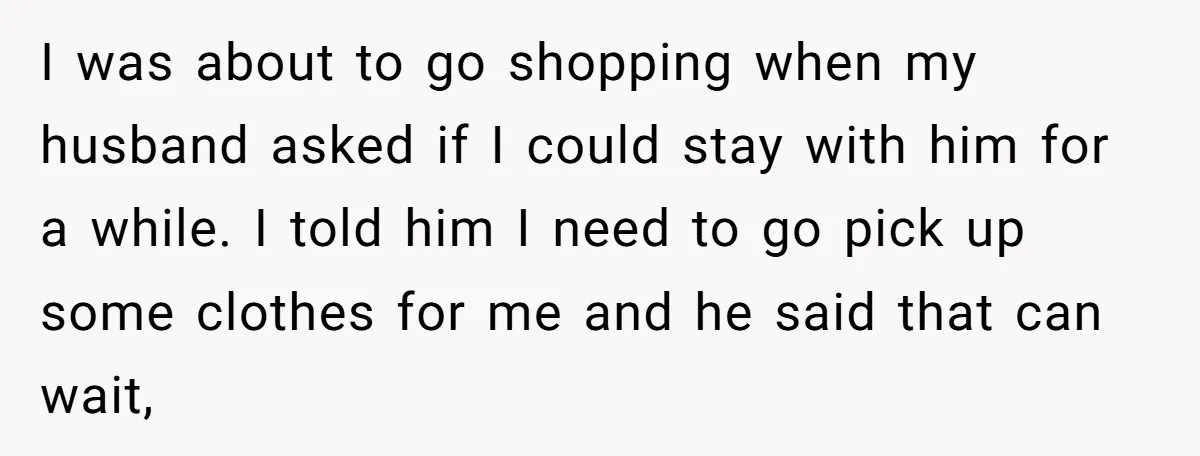 I was about to go shopping when my husband asked if I could stay with him for a while. I told him I need to go pick up some clothes...