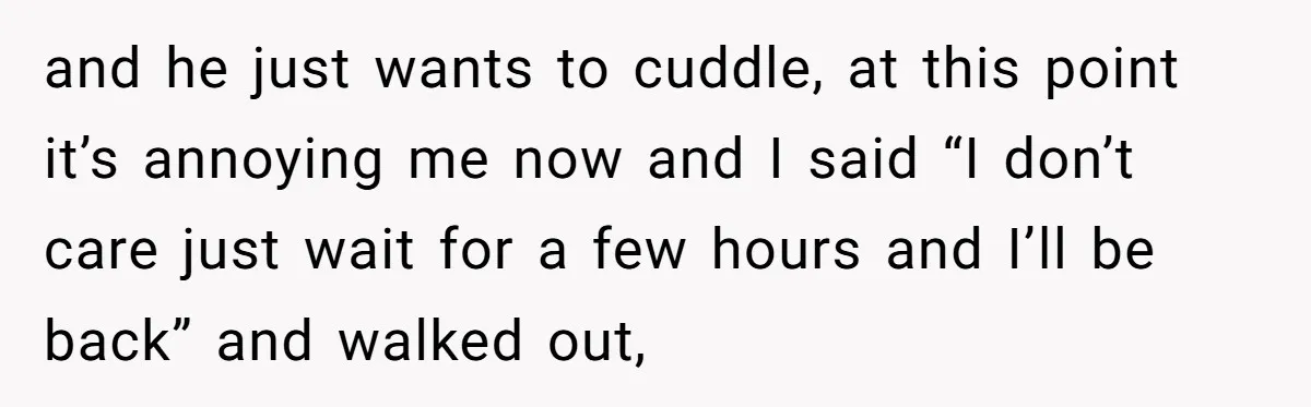 and he just wants to cuddle, at this point it’s annoying me now and I said “I don’t care just wait for a few hours and I’ll be back” and...