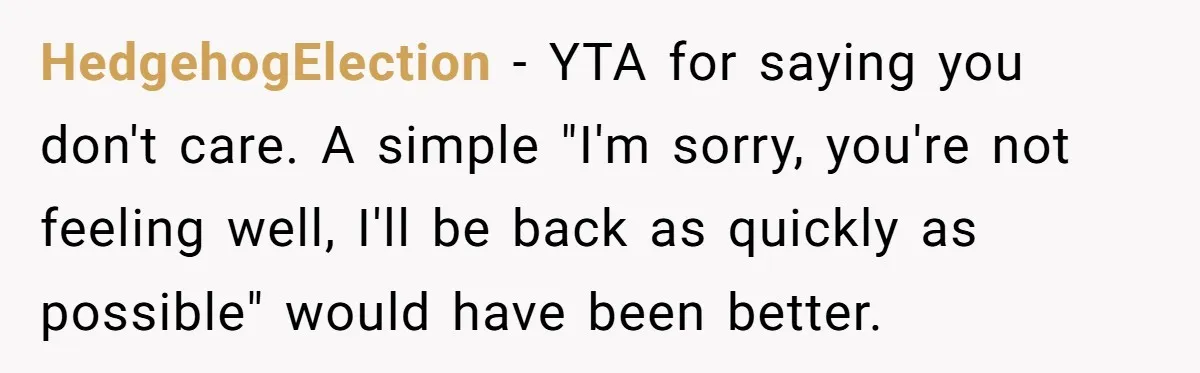 HedgehogElection − YTA for saying you don't care. A simple "I'm sorry, you're not feeling well, I'll be back as quickly as possible" would have been better.