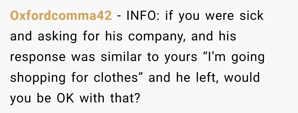 Oxfordcomma42 − INFO: if you were sick and asking for his company, and his response was similar to yours “I’m going shopping for clothes” and he left, would you be...