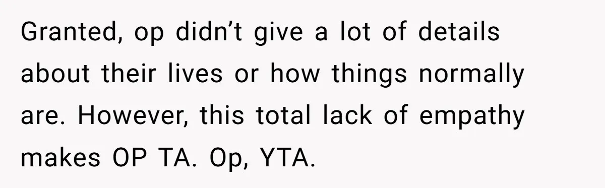 Granted, op didn’t give a lot of details about their lives or how things normally are. However, this total lack of empathy makes OP TA. Op, YTA.